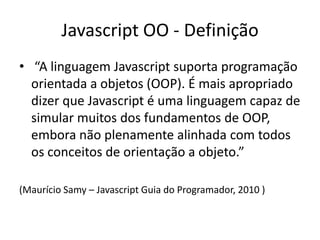 Javascript OO - Definição
• “A linguagem Javascript suporta programação
  orientada a objetos (OOP). É mais apropriado
  dizer que Javascript é uma linguagem capaz de
  simular muitos dos fundamentos de OOP,
  embora não plenamente alinhada com todos
  os conceitos de orientação a objeto.”

(Maurício Samy – Javascript Guia do Programador, 2010 )
 