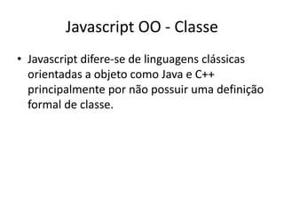 Javascript OO - Classe
• Javascript difere-se de linguagens clássicas
  orientadas a objeto como Java e C++
  principalmente por não possuir uma definição
  formal de classe.
 