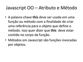 Javascript OO – Atributo e Método
• A palavra-chave this deve ser usada em uma
  função ou método com a finalidade de criar
  uma referência para o objeto que define o
  método. Isso quer dizer que this deve estar
  contido no corpo da função.
• Métodos em Javascript são funções invocadas
  por objetos.
 