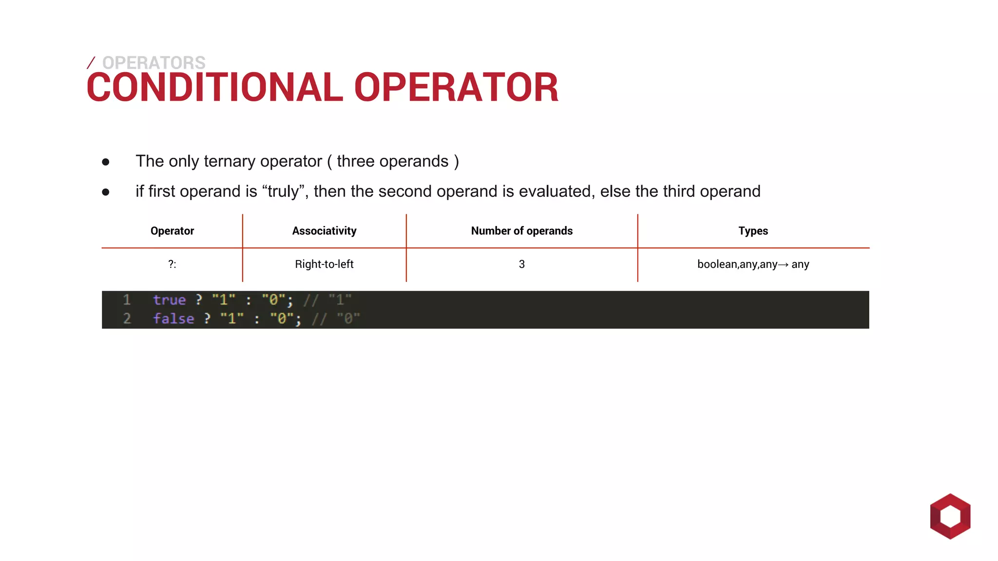 ⁄⁄⁄
CONDITIONAL OPERATOR
OPERATORS
● The only ternary operator ( three operands )
● if first operand is “truly”, then the second operand is evaluated, else the third operand
Operator Associativity Number of operands Types
?: Right-to-left 3 boolean,any,any→ any
 