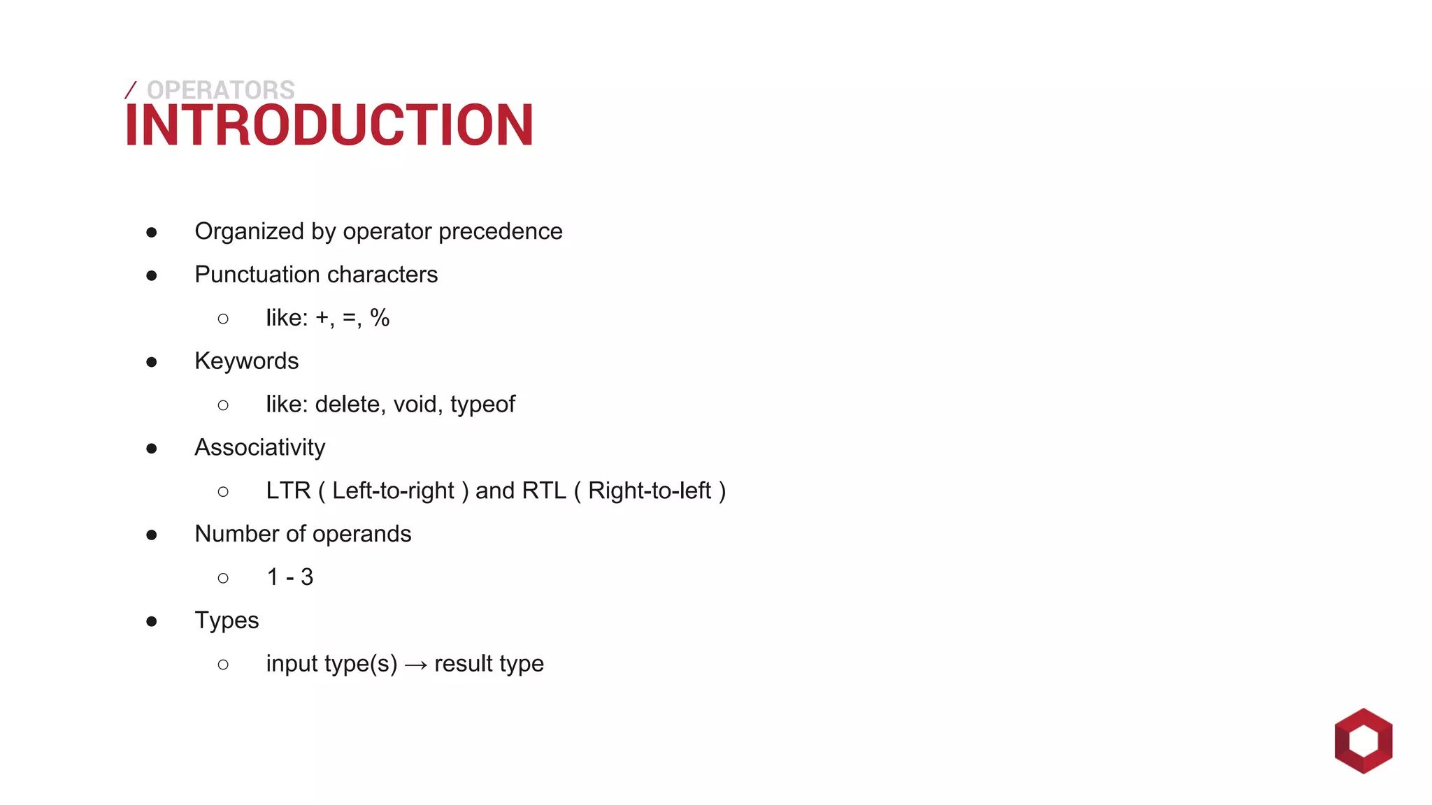 ⁄⁄⁄
● Organized by operator precedence
● Punctuation characters
○ like: +, =, %
● Keywords
○ like: delete, void, typeof
● Associativity
○ LTR ( Left-to-right ) and RTL ( Right-to-left )
● Number of operands
○ 1 - 3
● Types
○ input type(s) → result type
INTRODUCTION
OPERATORS
 