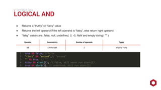 ⁄⁄⁄
LOGICAL AND
OPERATORS
● Returns a “truthy” or “falsy” value
● Returns the left operand if the left operand is “falsy”, else return right operand
● “falsy” values are: false, null, undefined, 0, -0, NaN and empty string ( "" )
Operator Associativity Number of operands Types
&& Left-to-right 2 any,any→ any
 