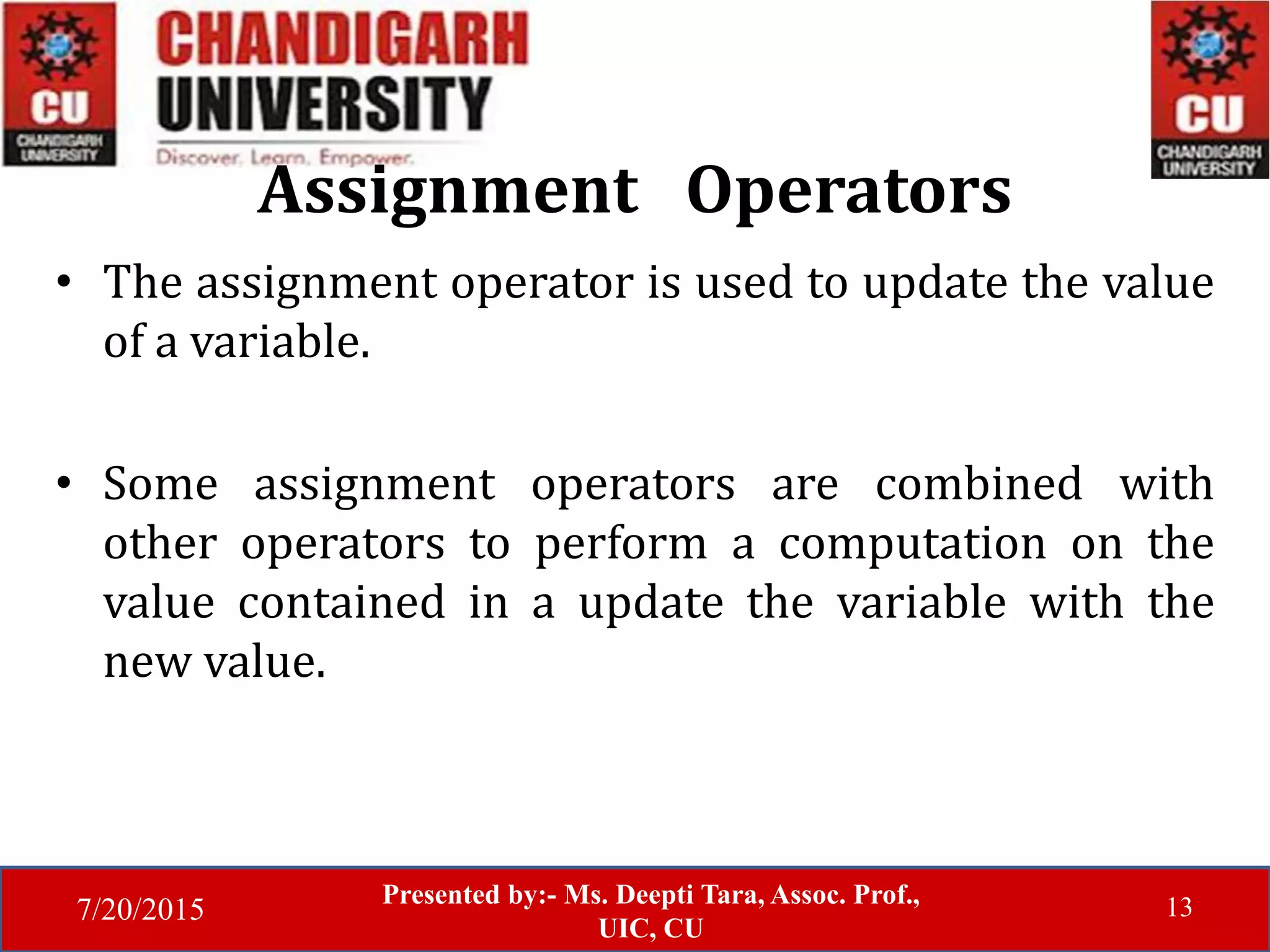 7/20/2015
Presented by:- Ms. Deepti Tara, Assoc. Prof.,
UIC, CU
13
Assignment Operators
• The assignment operator is used to update the value
of a variable.
• Some assignment operators are combined with
other operators to perform a computation on the
value contained in a update the variable with the
new value.
 