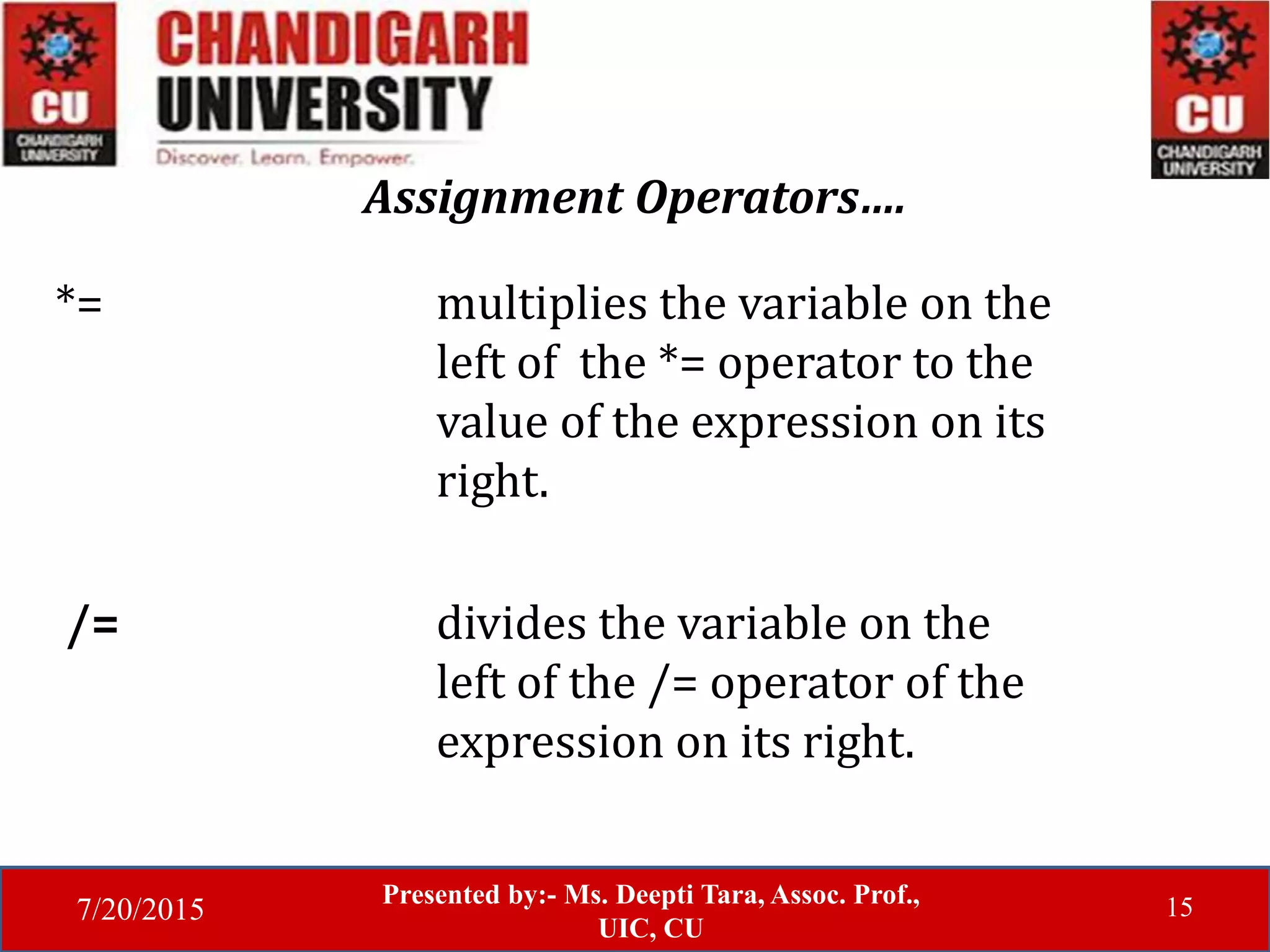 7/20/2015
Presented by:- Ms. Deepti Tara, Assoc. Prof.,
UIC, CU
15
Assignment Operators….
*= multiplies the variable on the
left of the *= operator to the
value of the expression on its
right.
/= divides the variable on the
left of the /= operator of the
expression on its right.
 