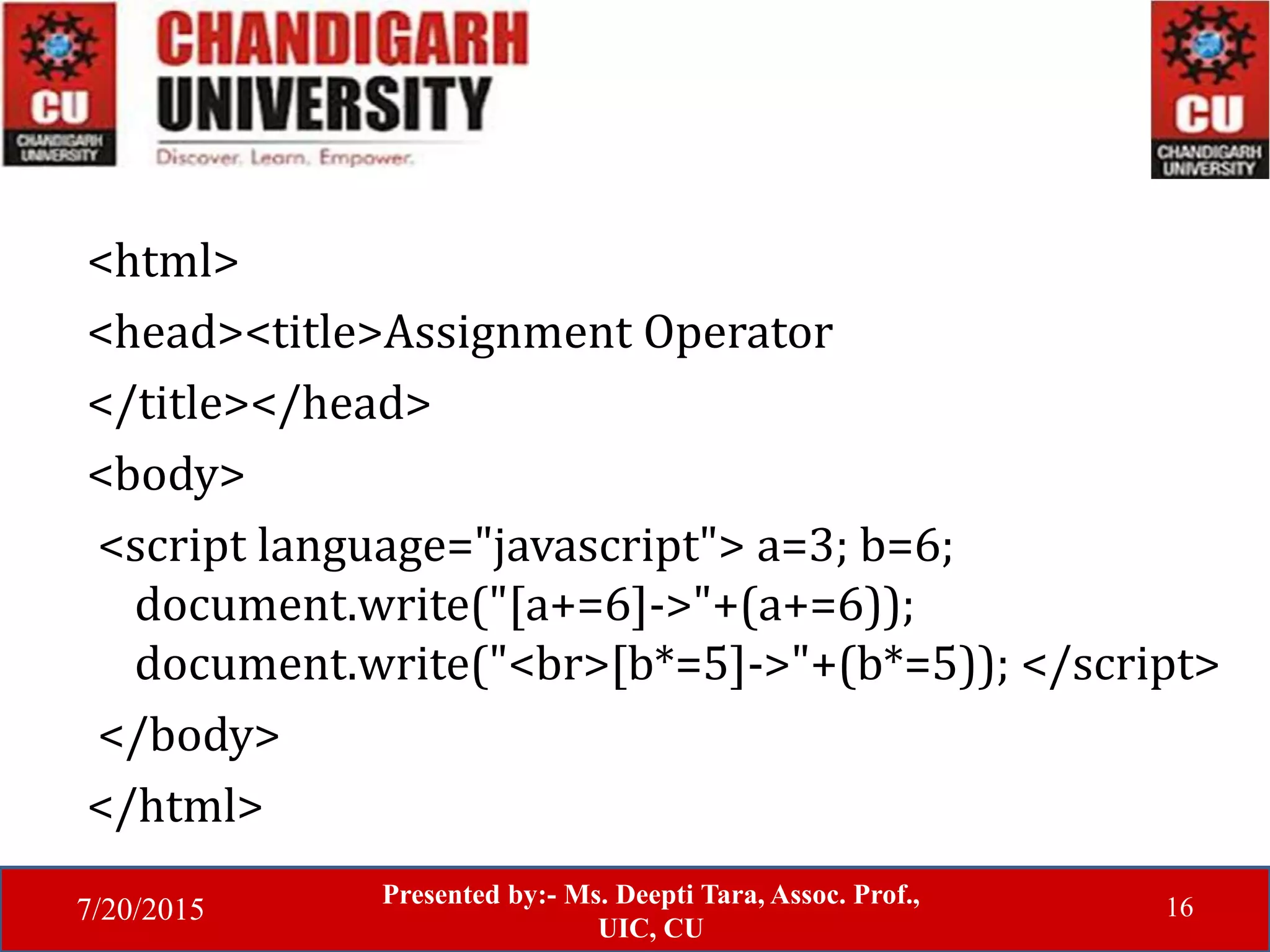 7/20/2015
Presented by:- Ms. Deepti Tara, Assoc. Prof.,
UIC, CU
16
<html>
<head><title>Assignment Operator
</title></head>
<body>
<script language="javascript"> a=3; b=6;
document.write("[a+=6]->"+(a+=6));
document.write("<br>[b*=5]->"+(b*=5)); </script>
</body>
</html>
 