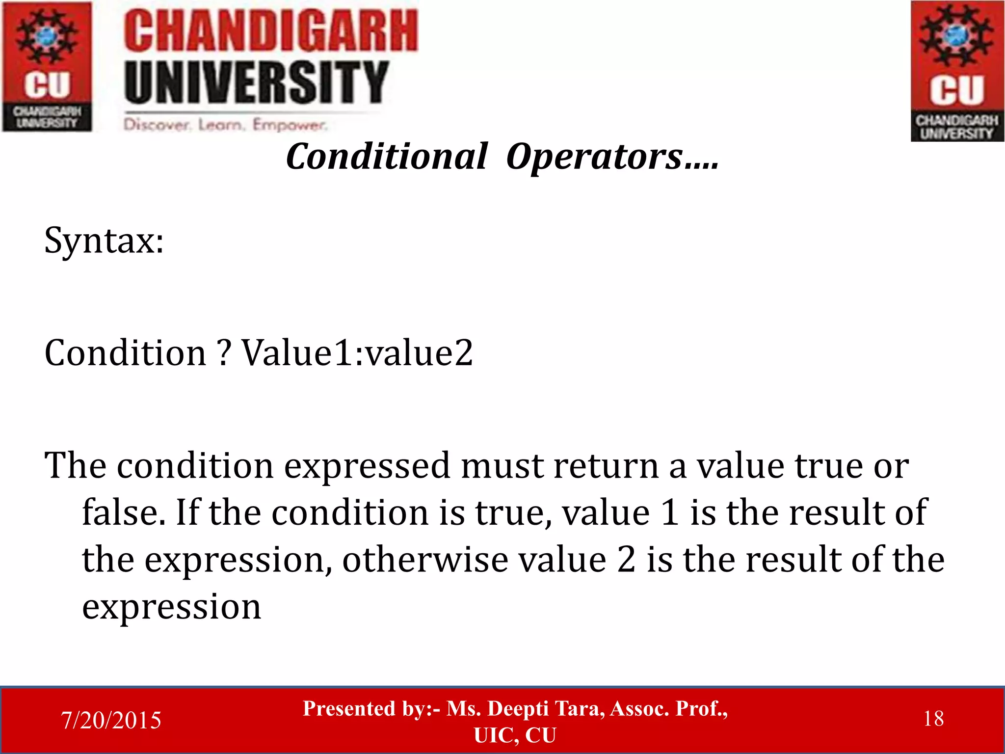 7/20/2015
Presented by:- Ms. Deepti Tara, Assoc. Prof.,
UIC, CU
18
Conditional Operators….
Syntax:
Condition ? Value1:value2
The condition expressed must return a value true or
false. If the condition is true, value 1 is the result of
the expression, otherwise value 2 is the result of the
expression
 