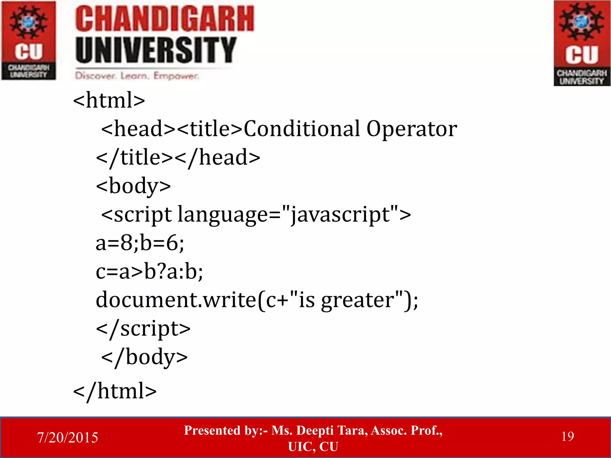7/20/2015
Presented by:- Ms. Deepti Tara, Assoc. Prof.,
UIC, CU
19
<html>
<head><title>Conditional Operator
</title></head>
<body>
<script language="javascript">
a=8;b=6;
c=a>b?a:b;
document.write(c+"is greater");
</script>
</body>
</html>
 