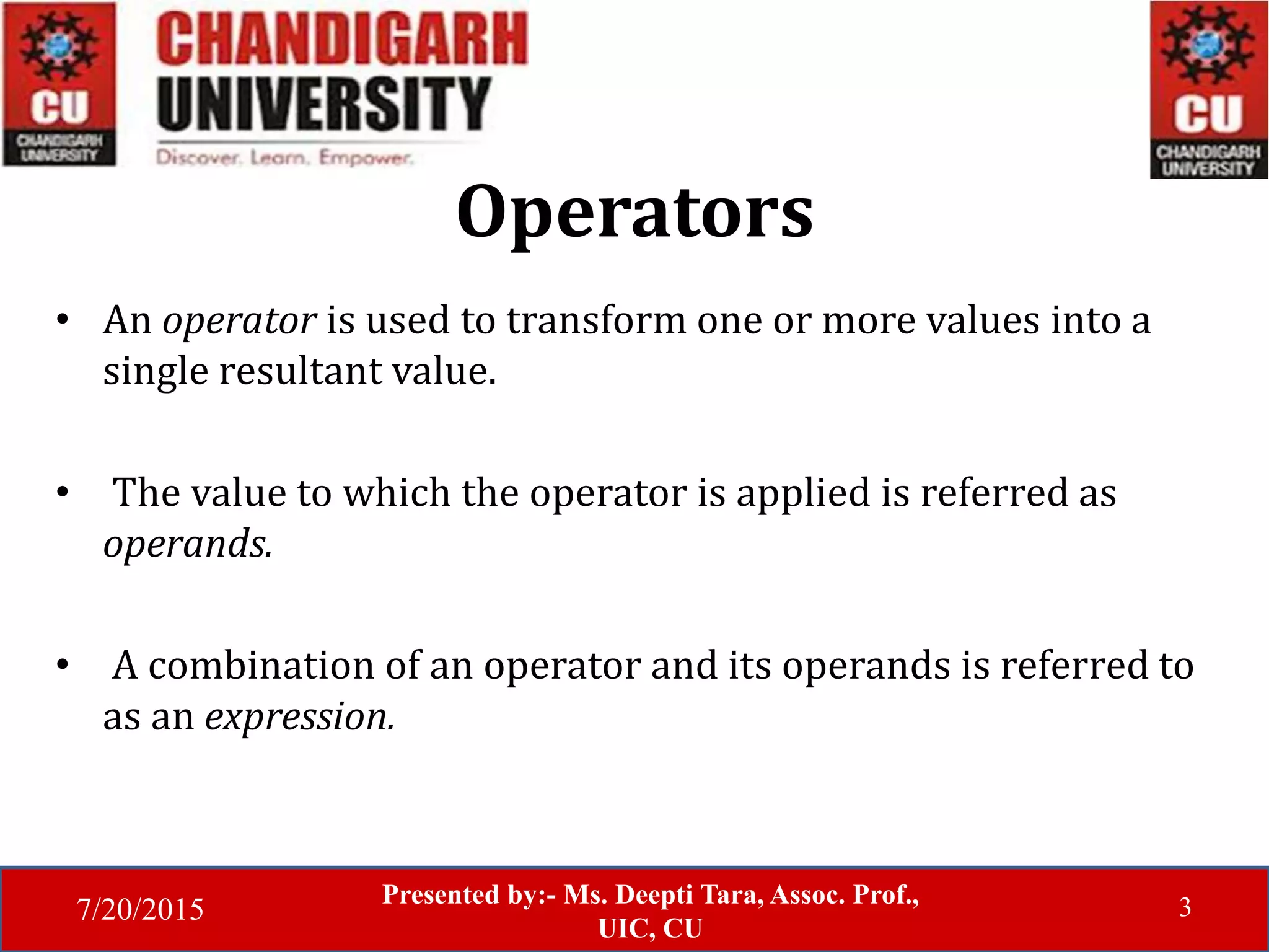 7/20/2015
Presented by:- Ms. Deepti Tara, Assoc. Prof.,
UIC, CU
3
Operators
• An operator is used to transform one or more values into a
single resultant value.
• The value to which the operator is applied is referred as
operands.
• A combination of an operator and its operands is referred to
as an expression.
 