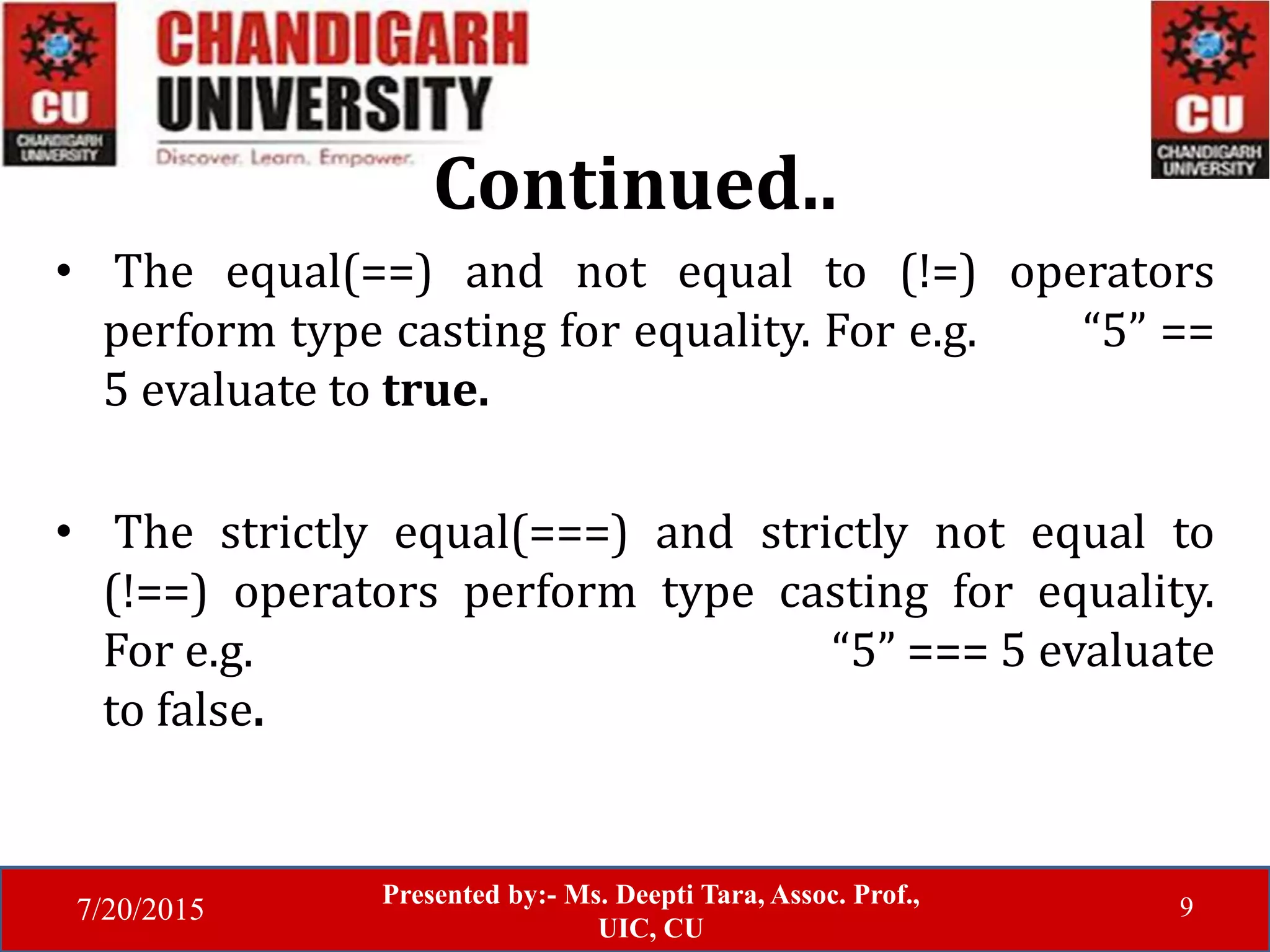 7/20/2015
Presented by:- Ms. Deepti Tara, Assoc. Prof.,
UIC, CU
9
Continued..
• The equal(==) and not equal to (!=) operators
perform type casting for equality. For e.g. “5” ==
5 evaluate to true.
• The strictly equal(===) and strictly not equal to
(!==) operators perform type casting for equality.
For e.g. “5” === 5 evaluate
to false.
 