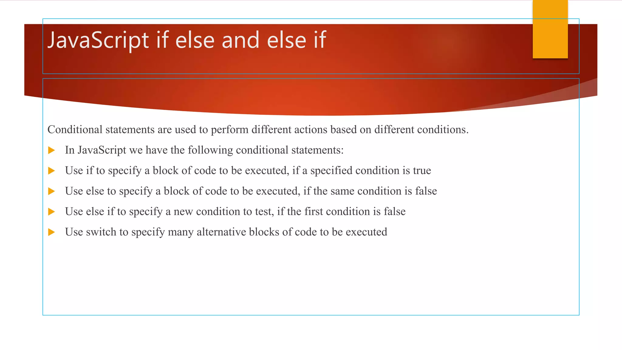 JavaScript if else and else if
Conditional statements are used to perform different actions based on different conditions.
 In JavaScript we have the following conditional statements:
 Use if to specify a block of code to be executed, if a specified condition is true
 Use else to specify a block of code to be executed, if the same condition is false
 Use else if to specify a new condition to test, if the first condition is false
 Use switch to specify many alternative blocks of code to be executed
 