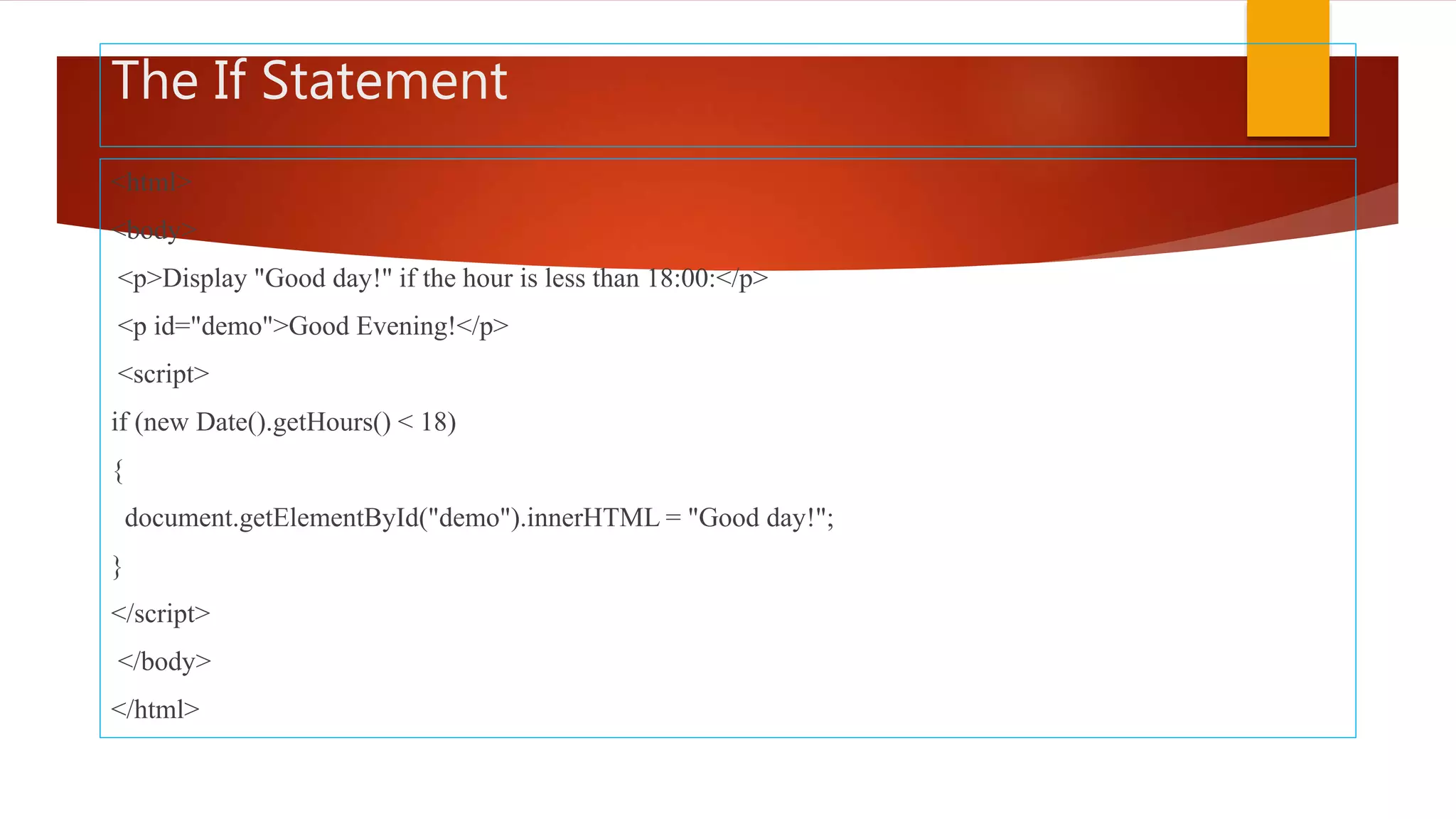 The If Statement
<html>
<body>
<p>Display "Good day!" if the hour is less than 18:00:</p>
<p id="demo">Good Evening!</p>
<script>
if (new Date().getHours() < 18)
{
document.getElementById("demo").innerHTML = "Good day!";
}
</script>
</body>
</html>
 
