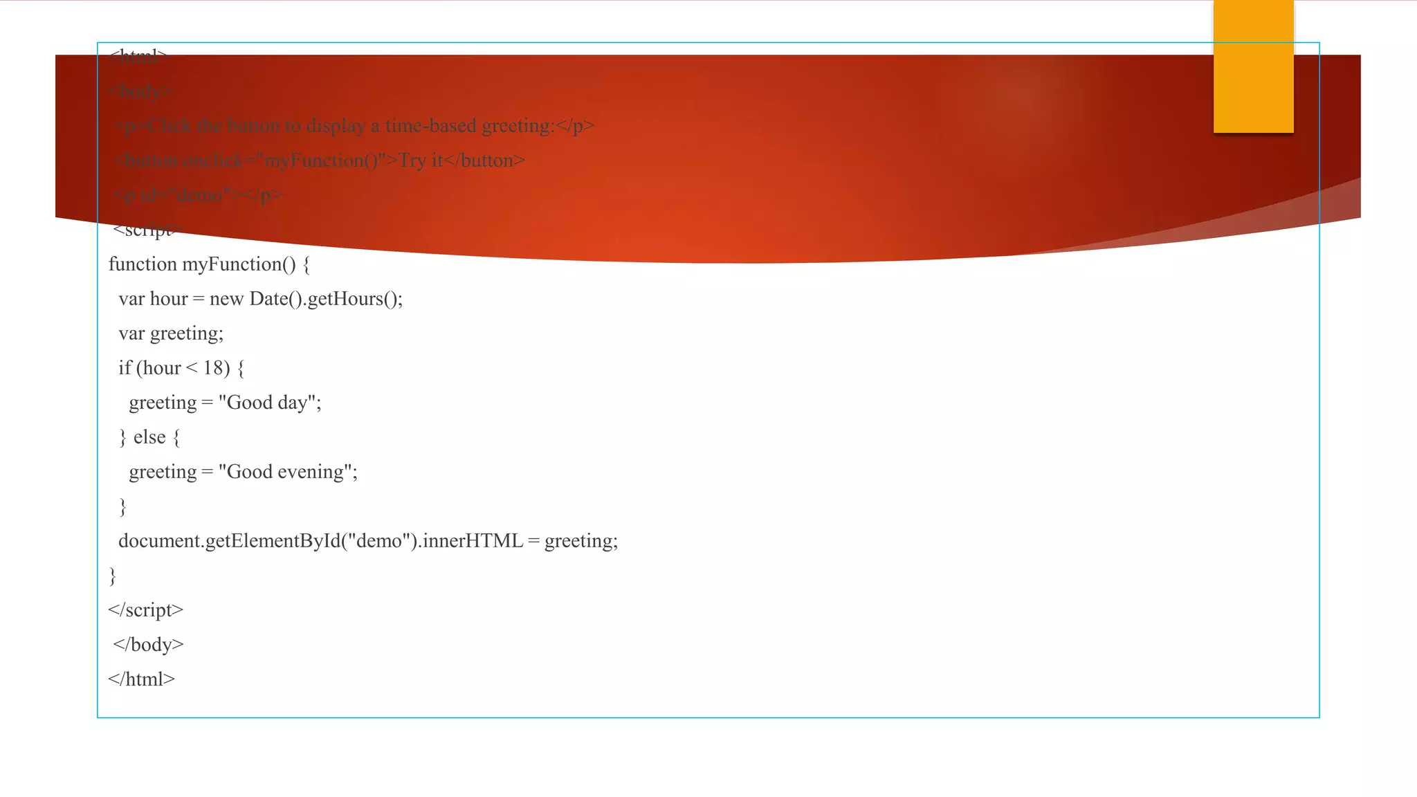 <html>
<body>
<p>Click the button to display a time-based greeting:</p>
<button onclick="myFunction()">Try it</button>
<p id="demo"></p>
<script>
function myFunction() {
var hour = new Date().getHours();
var greeting;
if (hour < 18) {
greeting = "Good day";
} else {
greeting = "Good evening";
}
document.getElementById("demo").innerHTML = greeting;
}
</script>
</body>
</html>
 
