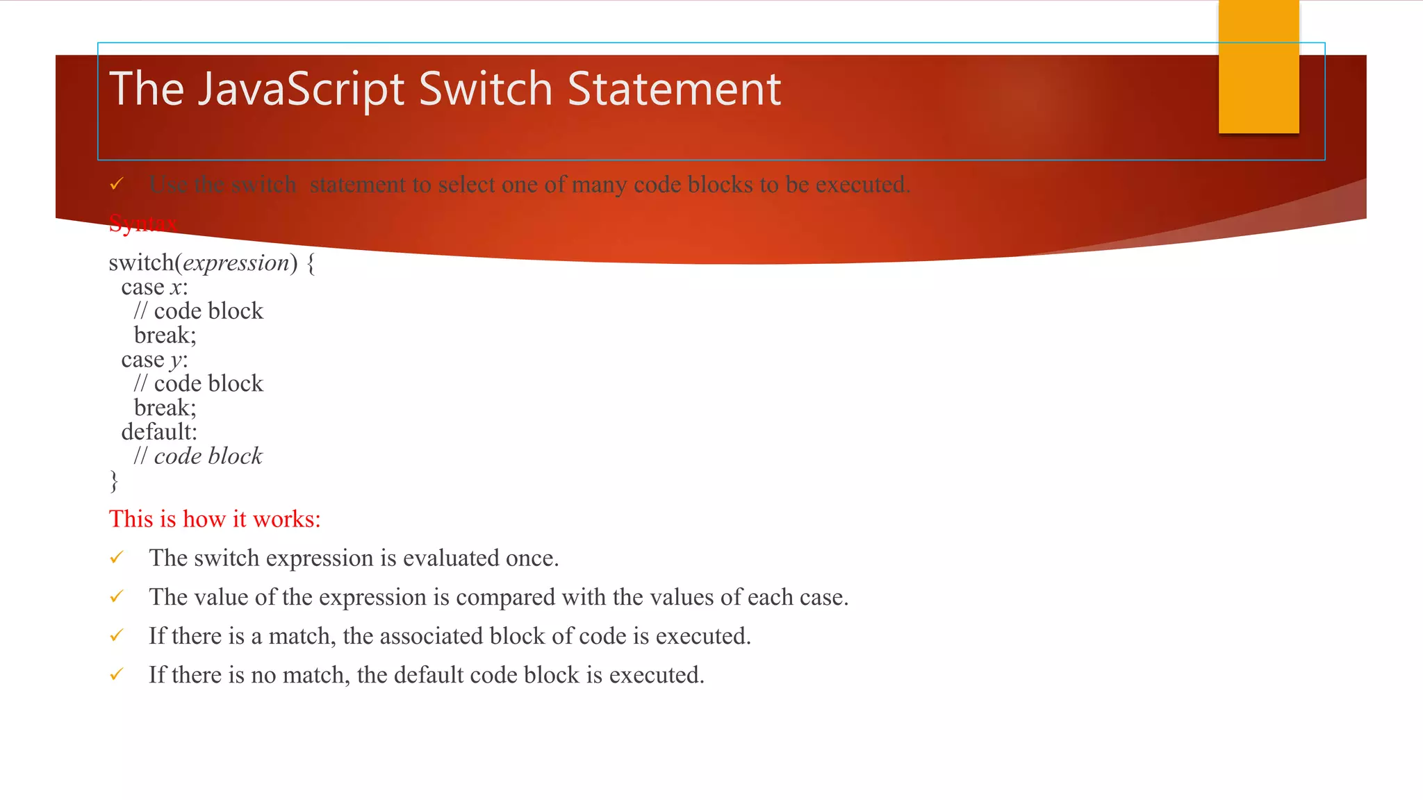 The JavaScript Switch Statement
 Use the switch statement to select one of many code blocks to be executed.
Syntax
switch(expression) {
case x:
// code block
break;
case y:
// code block
break;
default:
// code block
}
This is how it works:
 The switch expression is evaluated once.
 The value of the expression is compared with the values of each case.
 If there is a match, the associated block of code is executed.
 If there is no match, the default code block is executed.
 