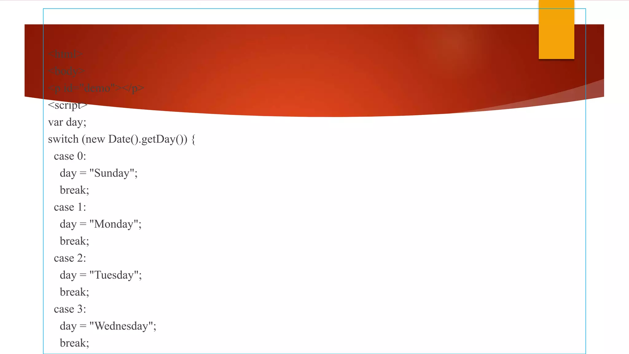 <html>
<body>
<p id="demo"></p>
<script>
var day;
switch (new Date().getDay()) {
case 0:
day = "Sunday";
break;
case 1:
day = "Monday";
break;
case 2:
day = "Tuesday";
break;
case 3:
day = "Wednesday";
break;
 