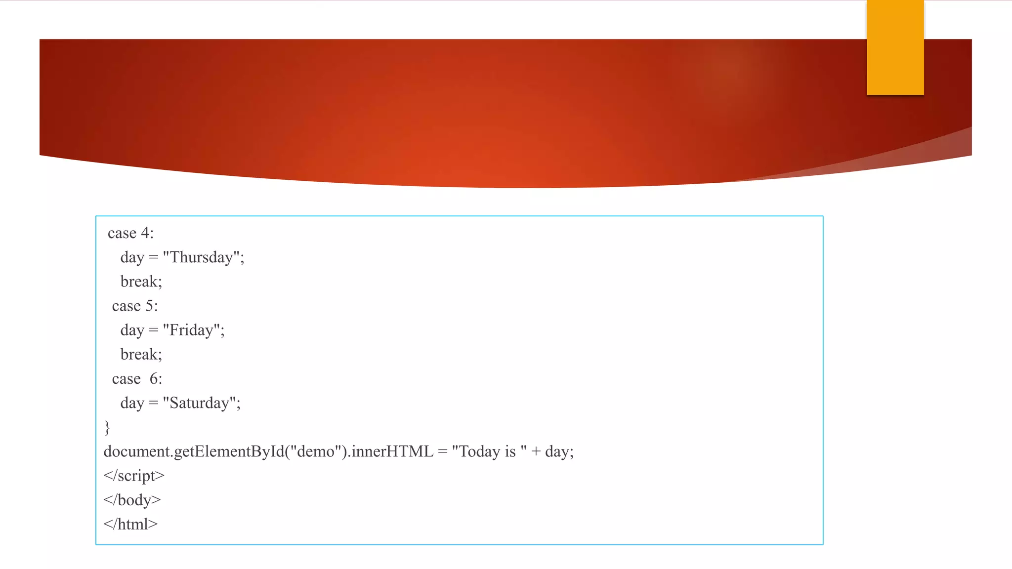 case 4:
day = "Thursday";
break;
case 5:
day = "Friday";
break;
case 6:
day = "Saturday";
}
document.getElementById("demo").innerHTML = "Today is " + day;
</script>
</body>
</html>
 