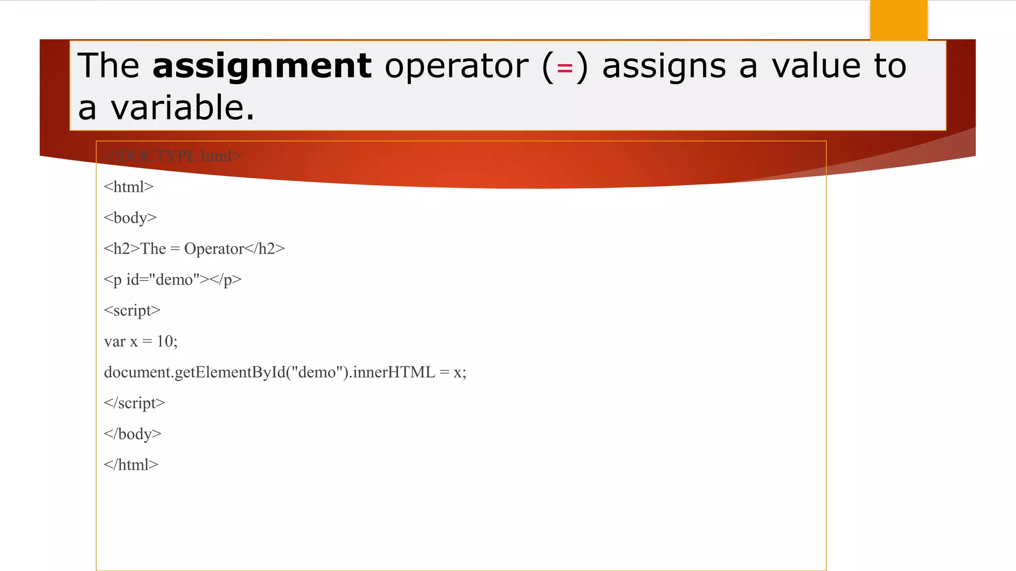 The assignment operator (=) assigns a value to
a variable.
<!DOCTYPE html>
<html>
<body>
<h2>The = Operator</h2>
<p id="demo"></p>
<script>
var x = 10;
document.getElementById("demo").innerHTML = x;
</script>
</body>
</html>
 