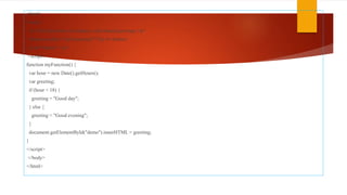 <html>
<body>
<p>Click the button to display a time-based greeting:</p>
<button onclick="myFunction()">Try it</button>
<p id="demo"></p>
<script>
function myFunction() {
var hour = new Date().getHours();
var greeting;
if (hour < 18) {
greeting = "Good day";
} else {
greeting = "Good evening";
}
document.getElementById("demo").innerHTML = greeting;
}
</script>
</body>
</html>
 