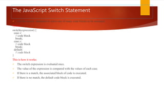 The JavaScript Switch Statement
 Use the switch statement to select one of many code blocks to be executed.
Syntax
switch(expression) {
case x:
// code block
break;
case y:
// code block
break;
default:
// code block
}
This is how it works:
 The switch expression is evaluated once.
 The value of the expression is compared with the values of each case.
 If there is a match, the associated block of code is executed.
 If there is no match, the default code block is executed.
 
