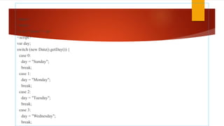 <html>
<body>
<p id="demo"></p>
<script>
var day;
switch (new Date().getDay()) {
case 0:
day = "Sunday";
break;
case 1:
day = "Monday";
break;
case 2:
day = "Tuesday";
break;
case 3:
day = "Wednesday";
break;
 