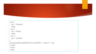 case 4:
day = "Thursday";
break;
case 5:
day = "Friday";
break;
case 6:
day = "Saturday";
}
document.getElementById("demo").innerHTML = "Today is " + day;
</script>
</body>
</html>
 