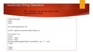 JavaScript String Operators
The + operator can also be used to add
(concatenate) strings.
<!DOCTYPE html>
<html>
<body>
<h2>JavaScript Operators</h2>
<p>The + operator concatenates (adds) strings.</p>
<p id="demo"></p>
<script>
var txt1 = "John";
var txt2 = "Doe";
document.getElementById("demo").innerHTML = txt1 + " " + txt2;
</script>
</body>
</html>
 
