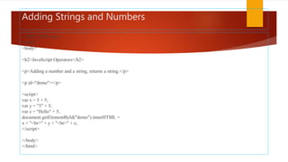 Adding Strings and Numbers
<!DOCTYPE html>
<html>
<body>
<h2>JavaScript Operators</h2>
<p>Adding a number and a string, returns a string.</p>
<p id="demo"></p>
<script>
var x = 5 + 5;
var y = "5" + 5;
var z = "Hello" + 5;
document.getElementById("demo").innerHTML =
x + "<br>" + y + "<br>" + z;
</script>
</body>
</html>
 