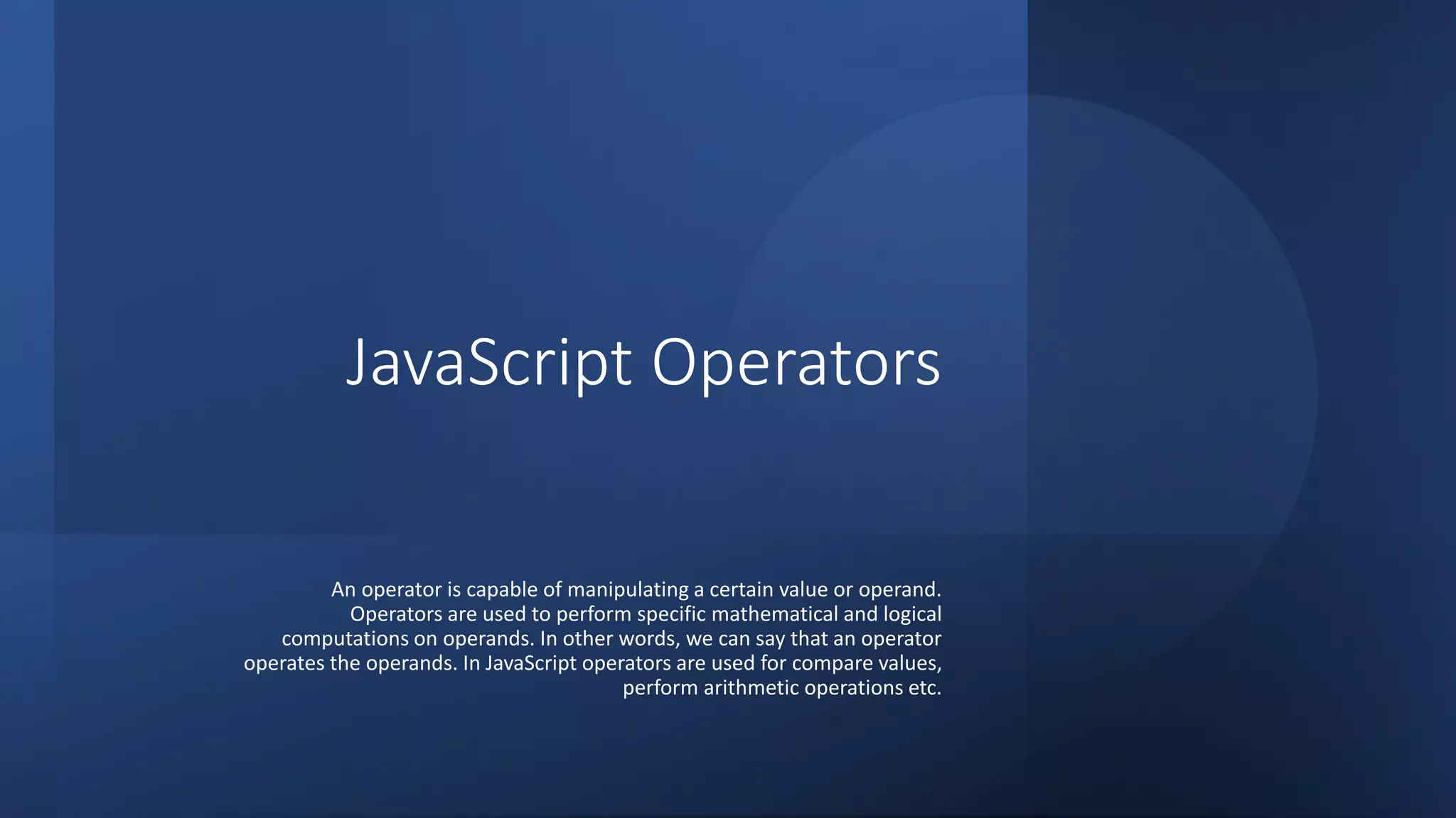 JavaScript Operators
An operator is capable of manipulating a certain value or operand.
Operators are used to perform specific mathematical and logical
computations on operands. In other words, we can say that an operator
operates the operands. In JavaScript operators are used for compare values,
perform arithmetic operations etc.
 