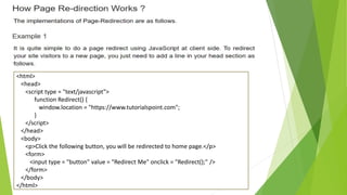 <html>
<head>
<script type = "text/javascript">
function Redirect() {
window.location = "https://www.tutorialspoint.com";
}
</script>
</head>
<body>
<p>Click the following button, you will be redirected to home page.</p>
<form>
<input type = "button" value = "Redirect Me" onclick = "Redirect();" />
</form>
</body>
</html>