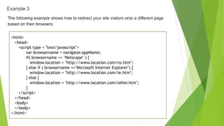 <html>
<head>
<script type = "text/javascript">
var browsername = navigator.appName;
if( browsername == "Netscape" ) {
window.location = "http://www.location.com/ns.htm";
} else if ( browsername =="Microsoft Internet Explorer") {
window.location = "http://www.location.com/ie.htm";
} else {
window.location = "http://www.location.com/other.htm";
}
</script>
</head>
<body>
</body>
</html>