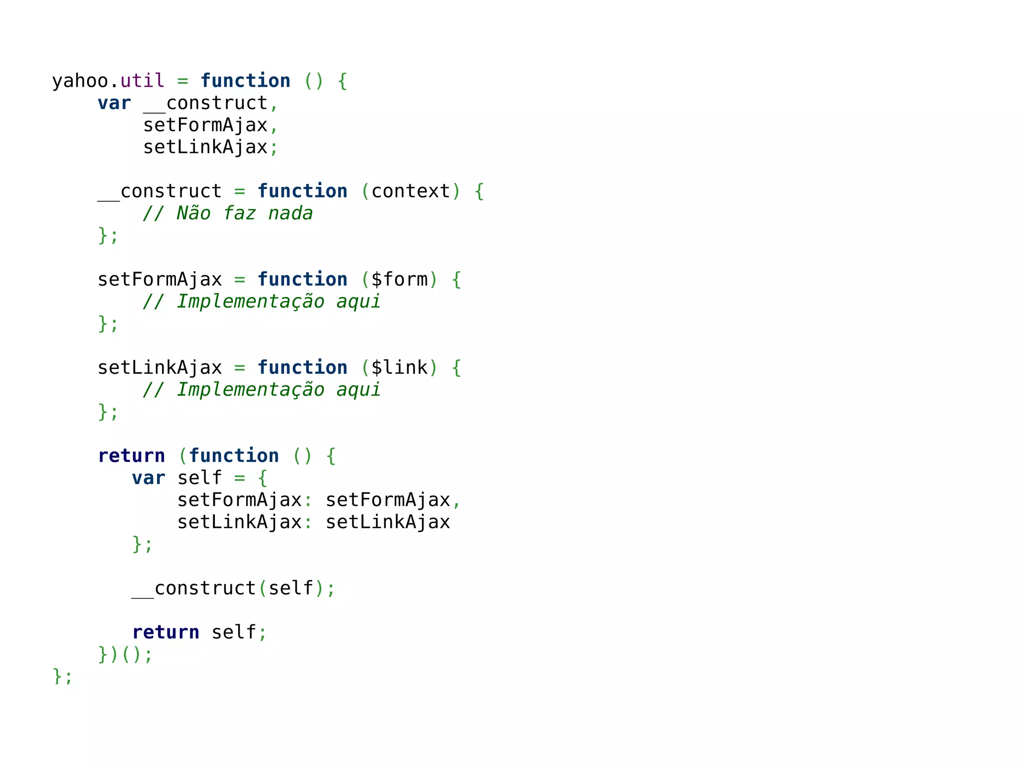 yahoo.util = function () {
var __construct,
setFormAjax,
setLinkAjax;
__construct = function (context) {
// Não faz nada
};
setFormAjax = function ($form) {
// Implementação aqui
};
setLinkAjax = function ($link) {
// Implementação aqui
};
return (function () {
var self = {
setFormAjax: setFormAjax,
setLinkAjax: setLinkAjax
};
__construct(self);
return self;
})();
};
 