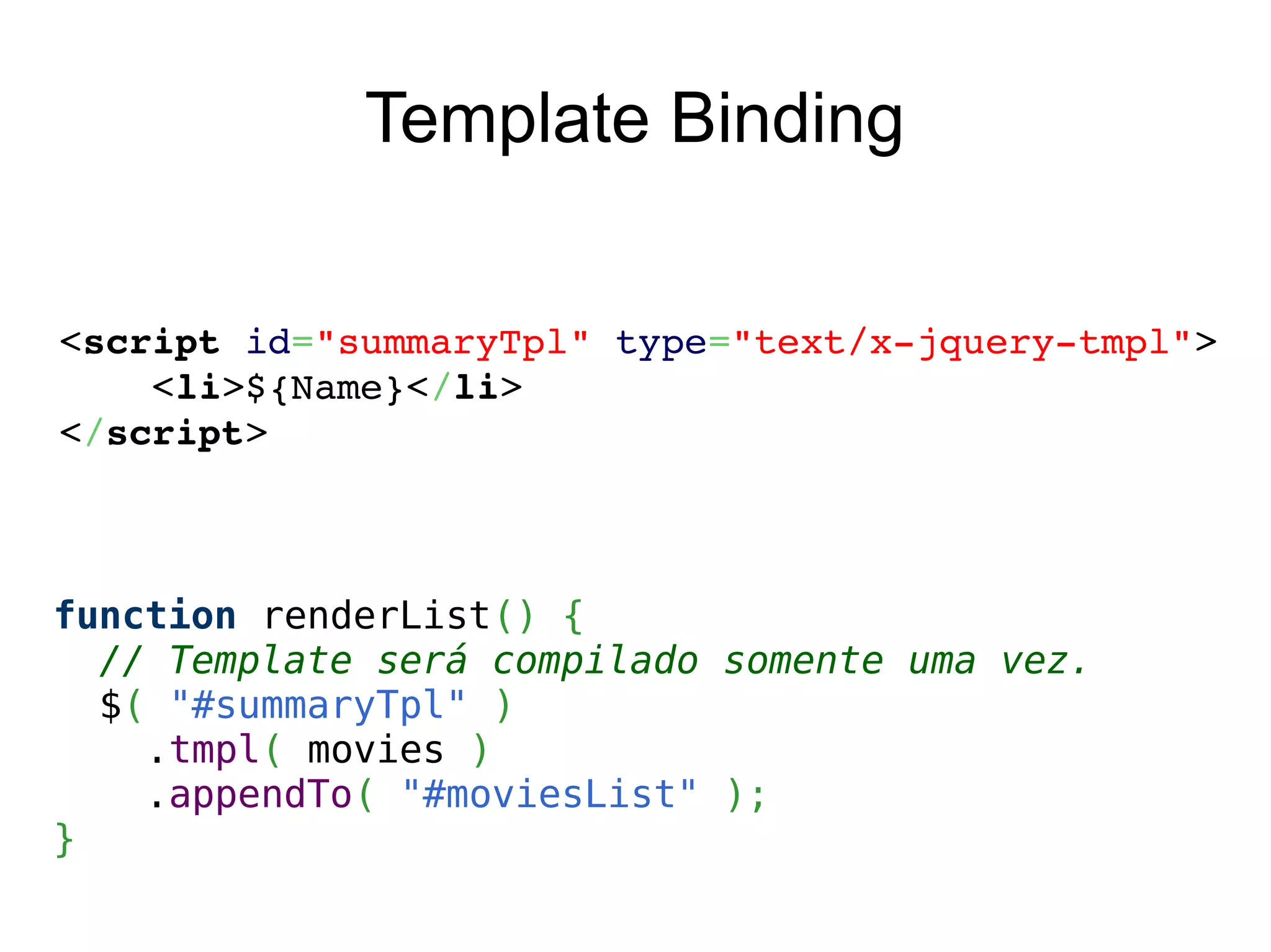Template Binding
<script id="summaryTpl" type="text/x­jquery­tmpl">
    <li>${Name}</li>
</script>
function renderList() {
// Template será compilado somente uma vez.
$( "#summaryTpl" )
.tmpl( movies )
.appendTo( "#moviesList" );
}
 