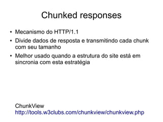 Chunked responses
● Mecanismo do HTTP/1.1
● Divide dados de resposta e transmitindo cada chunk
com seu tamanho
● Melhor usado quando a estrutura do site está em
sincronia com esta estratégia
ChunkView
http://tools.w3clubs.com/chunkview/chunkview.php
 