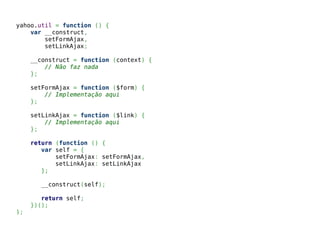 yahoo.util = function () {
var __construct,
setFormAjax,
setLinkAjax;
__construct = function (context) {
// Não faz nada
};
setFormAjax = function ($form) {
// Implementação aqui
};
setLinkAjax = function ($link) {
// Implementação aqui
};
return (function () {
var self = {
setFormAjax: setFormAjax,
setLinkAjax: setLinkAjax
};
__construct(self);
return self;
})();
};
 