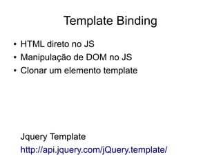 Template Binding
● HTML direto no JS
● Manipulação de DOM no JS
● Clonar um elemento template
Jquery Template
http://api.jquery.com/jQuery.template/
 