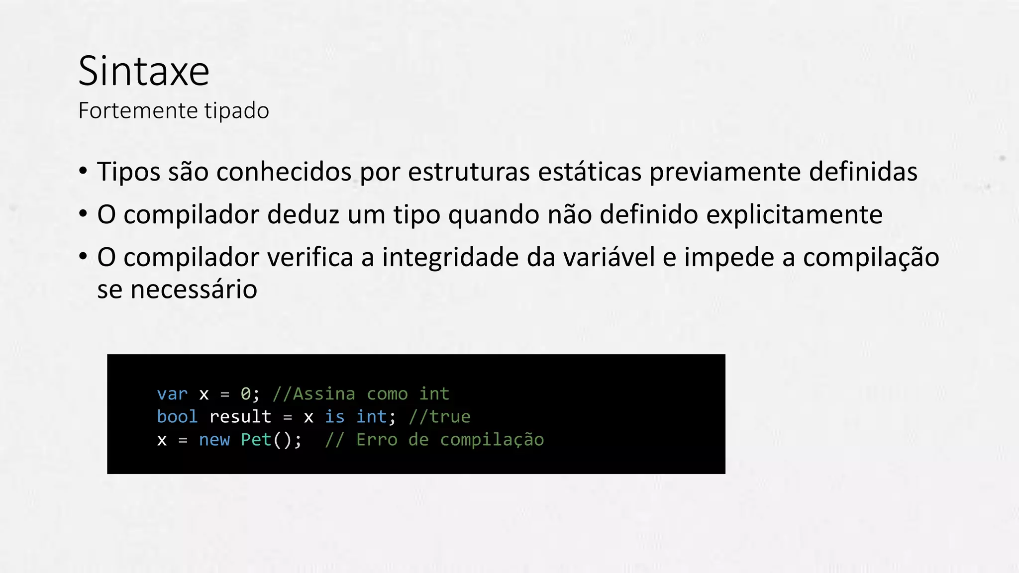 Sintaxe
Fortemente tipado
• Tipos são conhecidos por estruturas estáticas previamente definidas
• O compilador deduz um tipo quando não definido explicitamente
• O compilador verifica a integridade da variável e impede a compilação
se necessário
// C#
var x = 0; //Assina como int
bool result = x is int; //true
x = new Pet(); // Erro de compilação
 
