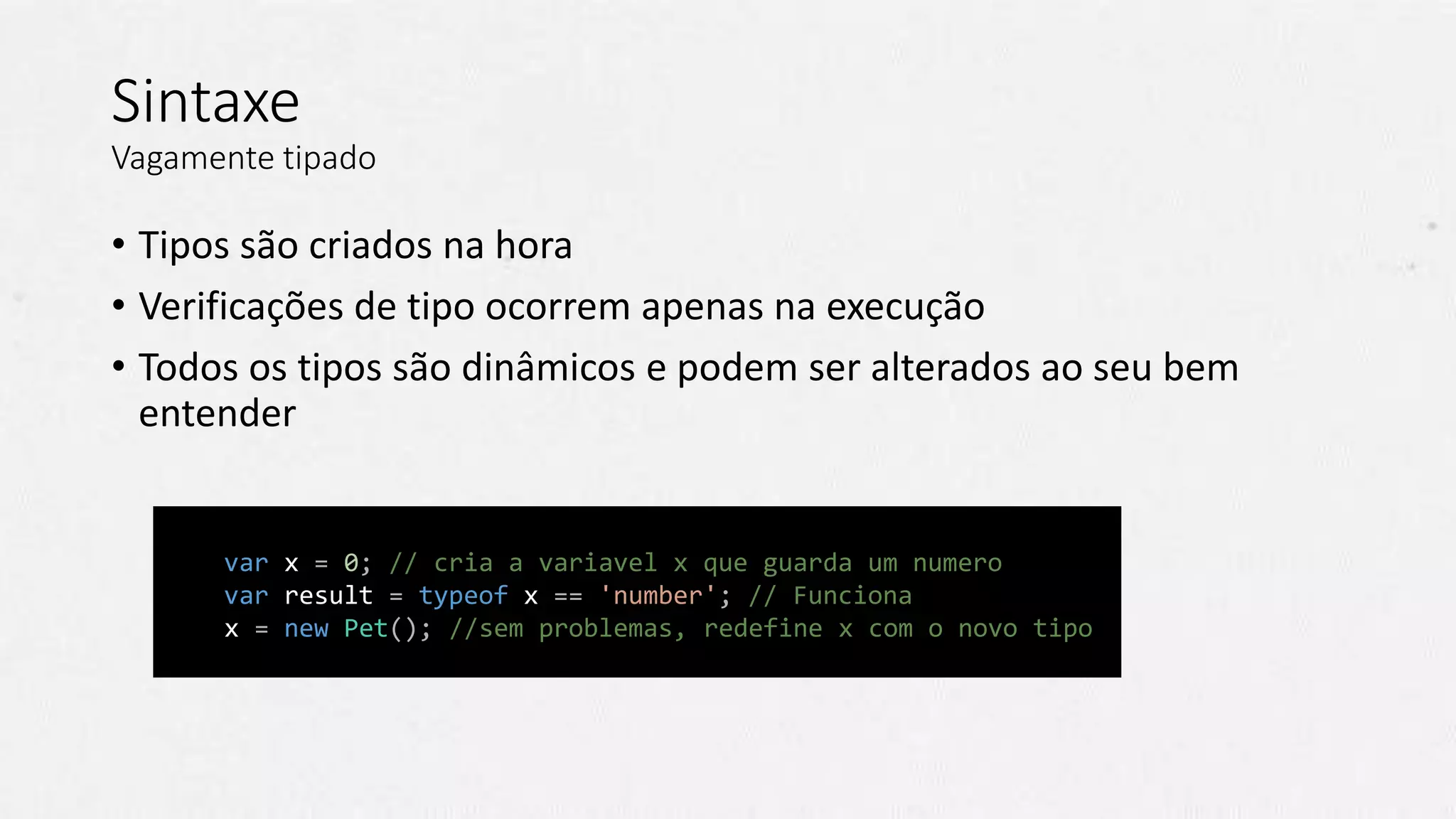 // Javascript
var x = 0; // cria a variavel x que guarda um numero
var result = typeof x == 'number'; // Funciona
x = new Pet(); //sem problemas, redefine x com o novo tipo
Sintaxe
Vagamente tipado
• Tipos são criados na hora
• Verificações de tipo ocorrem apenas na execução
• Todos os tipos são dinâmicos e podem ser alterados ao seu bem
entender
 