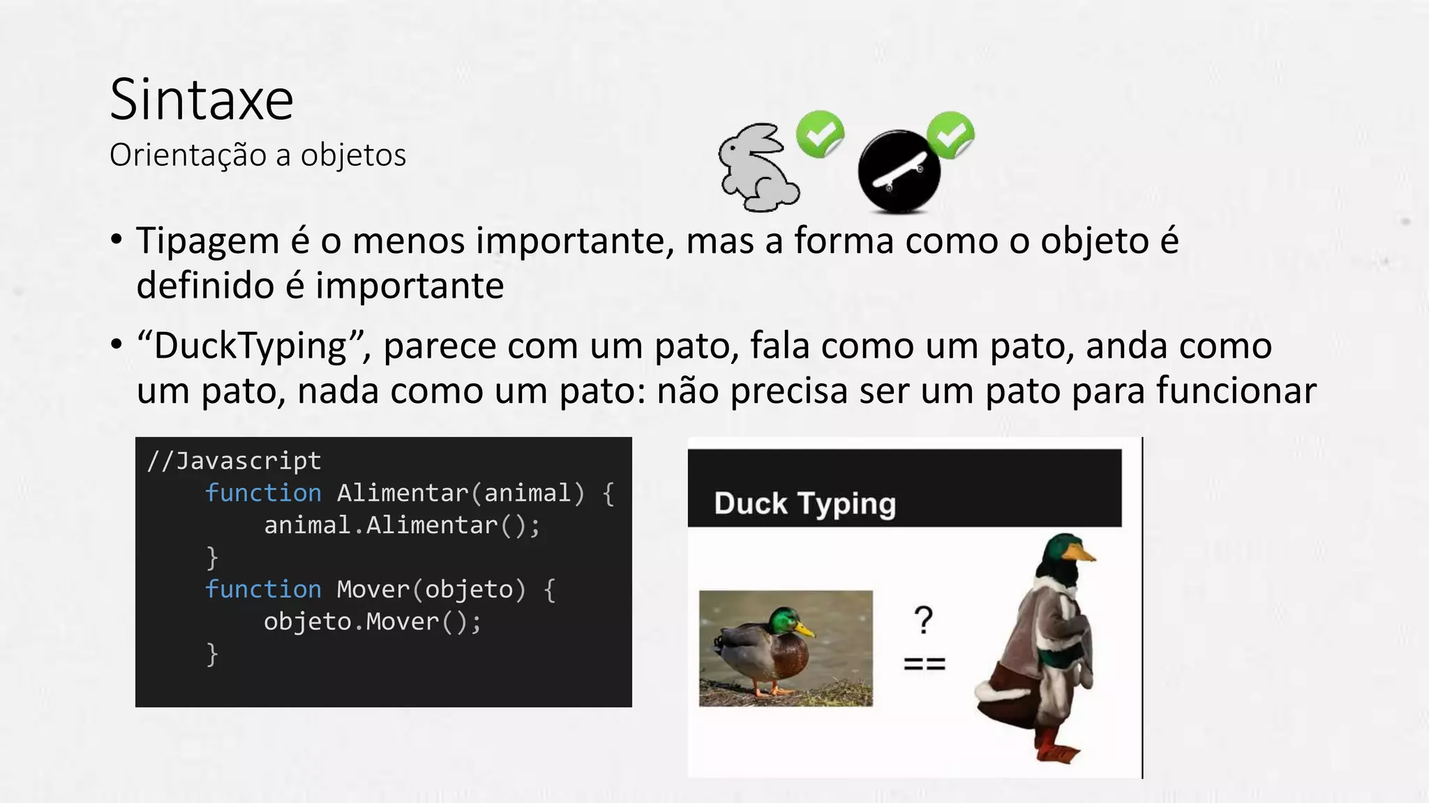 Sintaxe
Orientação a objetos
• Tipagem é o menos importante, mas a forma como o objeto é
definido é importante
• “DuckTyping”, parece com um pato, fala como um pato, anda como
um pato, nada como um pato: não precisa ser um pato para funcionar
//Javascript
function Alimentar(animal) {
animal.Alimentar();
}
function Mover(objeto) {
objeto.Mover();
}
 