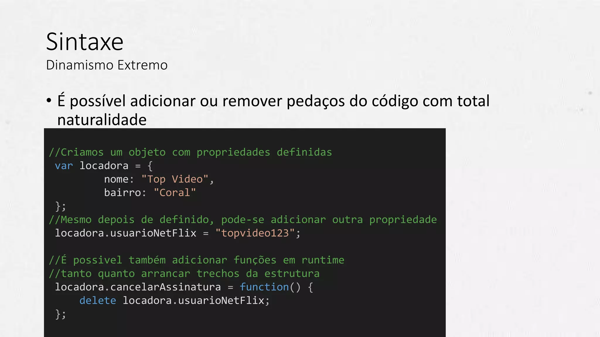 Sintaxe
Dinamismo Extremo
• É possível adicionar ou remover pedaços do código com total
naturalidade
//Criamos um objeto com propriedades definidas
var locadora = {
nome: "Top Video",
bairro: "Coral"
};
//Mesmo depois de definido, pode-se adicionar outra propriedade
locadora.usuarioNetFlix = "topvideo123";
//É possivel também adicionar funções em runtime
//tanto quanto arrancar trechos da estrutura
locadora.cancelarAssinatura = function() {
delete locadora.usuarioNetFlix;
};
 