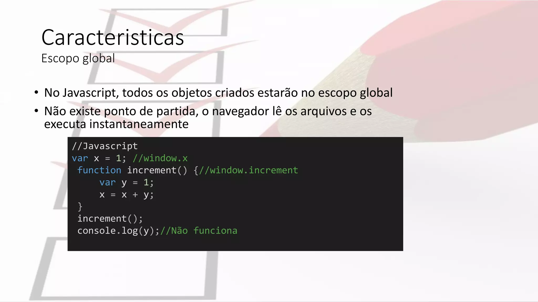 //Javascript
var x = 1; //window.x
function increment() {//window.increment
var y = 1;
x = x + y;
}
increment();
console.log(y);//Não funciona
Caracteristicas
Escopo global
• No Javascript, todos os objetos criados estarão no escopo global
• Não existe ponto de partida, o navegador lê os arquivos e os
executa instantaneamente
 