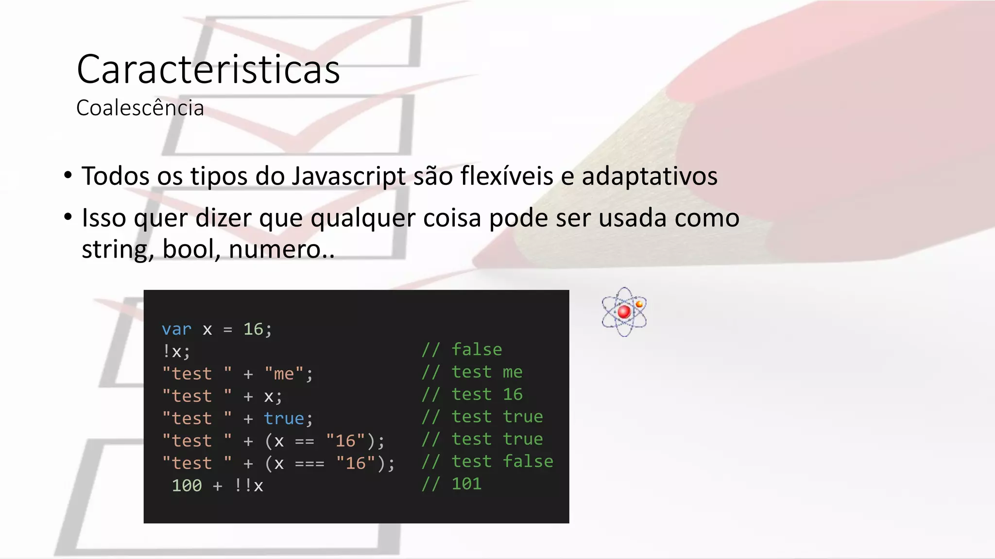 Caracteristicas
Coalescência
• Todos os tipos do Javascript são flexíveis e adaptativos
• Isso quer dizer que qualquer coisa pode ser usada como
string, bool, numero..
var x = 16;
!x;
"test " + "me";
"test " + x;
"test " + true;
"test " + (x == "16");
"test " + (x === "16");
100 + !!x
// false
// test me
// test 16
// test true
// test true
// test false
// 101
 