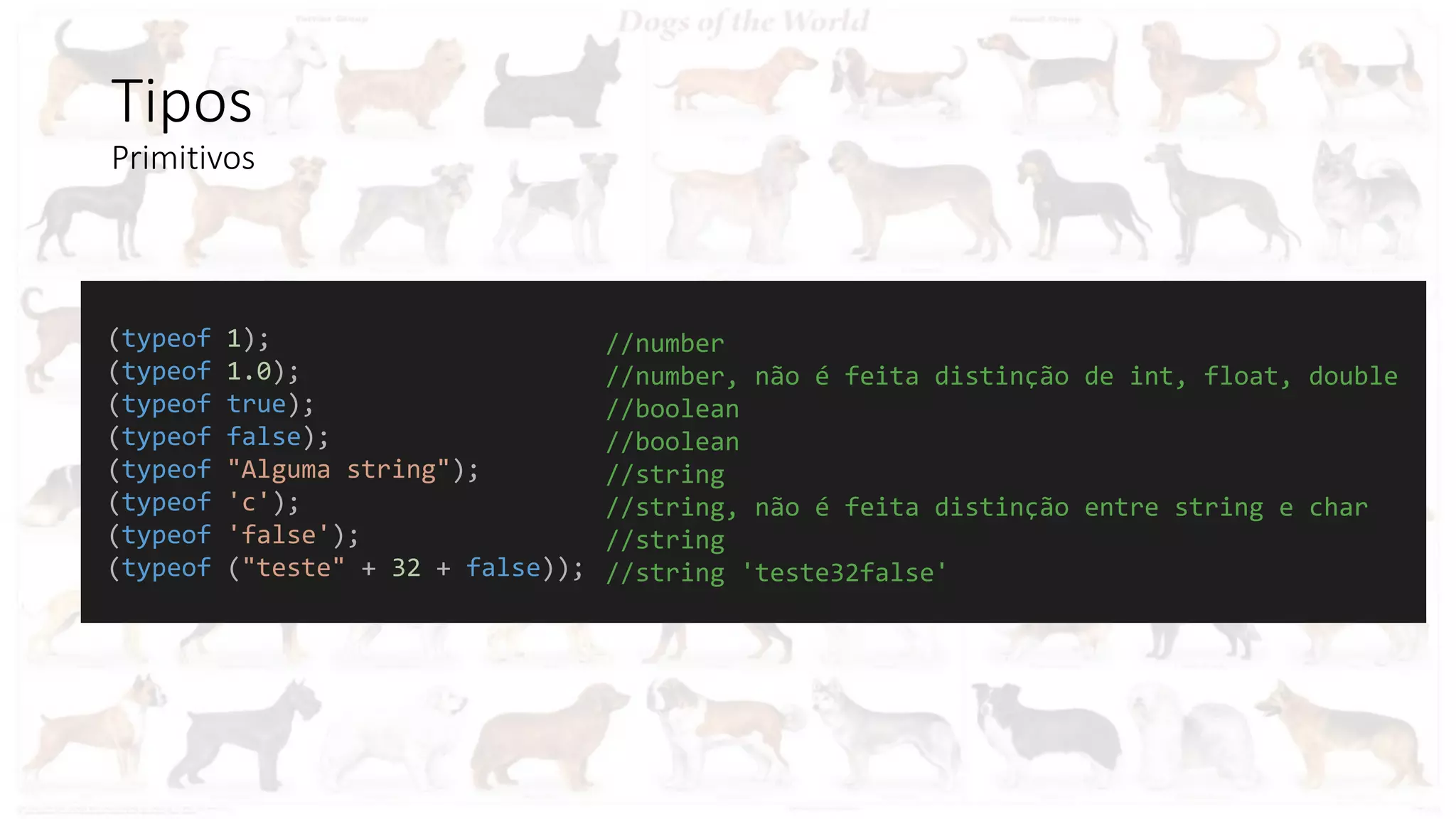 Tipos
Primitivos
(typeof 1);
(typeof 1.0);
(typeof true);
(typeof false);
(typeof "Alguma string");
(typeof 'c');
(typeof 'false');
(typeof ("teste" + 32 + false));
//number
//number, não é feita distinção de int, float, double
//boolean
//boolean
//string
//string, não é feita distinção entre string e char
//string
//string 'teste32false'
 