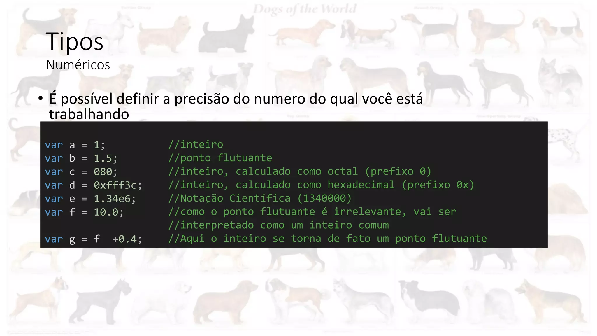 Tipos
Numéricos
• É possível definir a precisão do numero do qual você está
trabalhando
var a = 1;
var b = 1.5;
var c = 080;
var d = 0xfff3c;
var e = 1.34e6;
var f = 10.0;
var g = f +0.4;
//inteiro
//ponto flutuante
//inteiro, calculado como octal (prefixo 0)
//inteiro, calculado como hexadecimal (prefixo 0x)
//Notação Científica (1340000)
//como o ponto flutuante é irrelevante, vai ser
//interpretado como um inteiro comum
//Aqui o inteiro se torna de fato um ponto flutuante
 