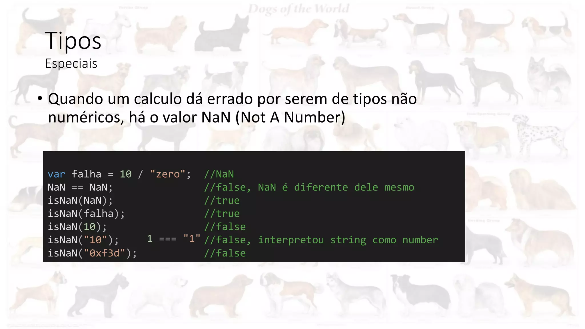 Tipos
Especiais
• Quando um calculo dá errado por serem de tipos não
numéricos, há o valor NaN (Not A Number)
var falha = 10 / "zero"; //NaN
NaN == NaN; //false, NaN é diferente dele mesmo
isNaN(NaN); //true
isNaN(falha); //true
isNaN(10); //false
isNaN("10"); //false, interpretou string como number
isNaN("0xf3d"); //false
1 === "1"
 