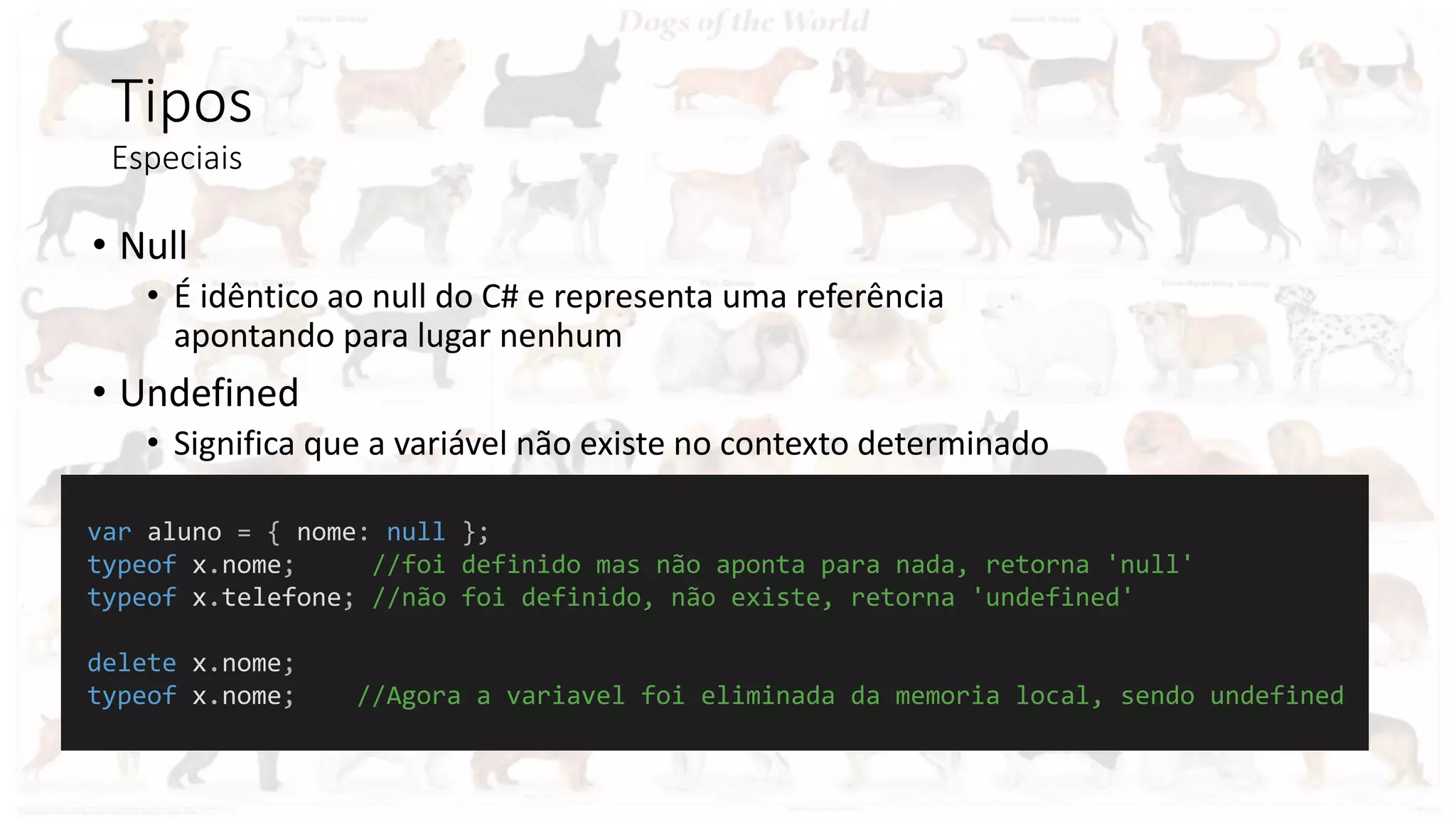 Tipos
Especiais
• Null
• É idêntico ao null do C# e representa uma referência
apontando para lugar nenhum
• Undefined
• Significa que a variável não existe no contexto determinado
var aluno = { nome: null };
typeof x.nome; //foi definido mas não aponta para nada, retorna 'null'
typeof x.telefone; //não foi definido, não existe, retorna 'undefined'
delete x.nome;
typeof x.nome; //Agora a variavel foi eliminada da memoria local, sendo undefined
 