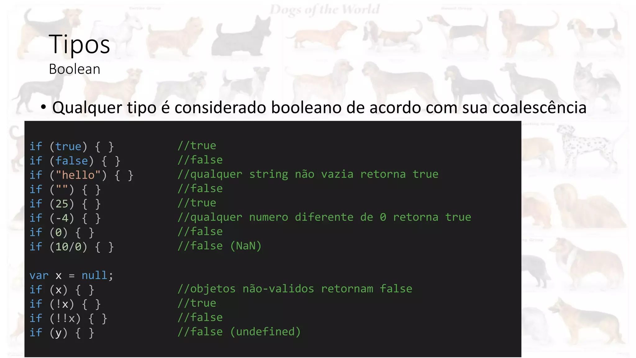 Tipos
Boolean
• Qualquer tipo é considerado booleano de acordo com sua coalescência
if (true) { }
if (false) { }
if ("hello") { }
if ("") { }
if (25) { }
if (-4) { }
if (0) { }
if (10/0) { }
var x = null;
if (x) { }
if (!x) { }
if (!!x) { }
if (y) { }
//true
//false
//qualquer string não vazia retorna true
//false
//true
//qualquer numero diferente de 0 retorna true
//false
//false (NaN)
//objetos não-validos retornam false
//true
//false
//false (undefined)
 