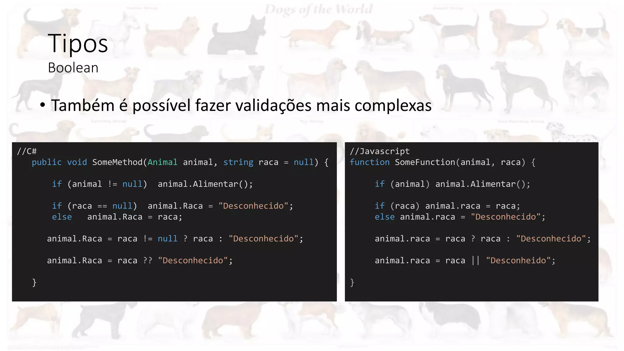 Tipos
Boolean
• Também é possível fazer validações mais complexas
//C#
public void SomeMethod(Animal animal, string raca = null) {
if (animal != null) animal.Alimentar();
if (raca == null) animal.Raca = "Desconhecido";
else animal.Raca = raca;
animal.Raca = raca != null ? raca : "Desconhecido";
animal.Raca = raca ?? "Desconhecido";
}
//Javascript
function SomeFunction(animal, raca) {
if (animal) animal.Alimentar();
if (raca) animal.raca = raca;
else animal.raca = "Desconhecido";
animal.raca = raca ? raca : "Desconhecido";
animal.raca = raca || "Desconheido";
}
 