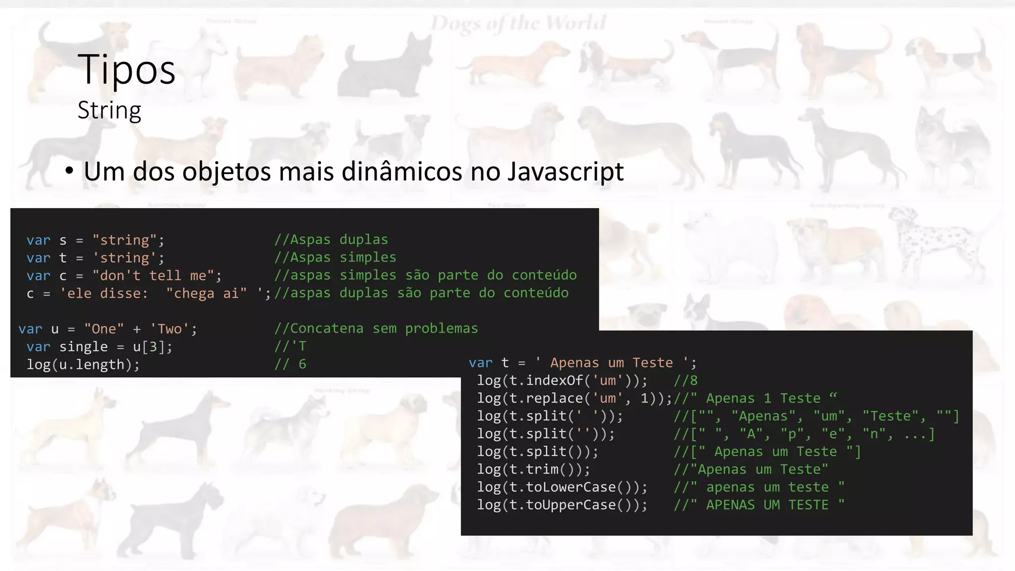 Tipos
String
• Um dos objetos mais dinâmicos no Javascript
var s = "string";
var t = 'string';
var c = "don't tell me";
c = 'ele disse: "chega ai" ';
var u = "One" + 'Two';
var single = u[3];
log(u.length); var t = ' Apenas um Teste ';
log(t.indexOf('um')); //8
log(t.replace('um', 1));//" Apenas 1 Teste “
log(t.split(' ')); //["", "Apenas", "um", "Teste", ""]
log(t.split('')); //[" ", "A", "p", "e", "n", ...]
log(t.split()); //[" Apenas um Teste "]
log(t.trim()); //"Apenas um Teste"
log(t.toLowerCase()); //" apenas um teste "
log(t.toUpperCase()); //" APENAS UM TESTE "
//Aspas duplas
//Aspas simples
//aspas simples são parte do conteúdo
//aspas duplas são parte do conteúdo
//Concatena sem problemas
//'T
// 6
 