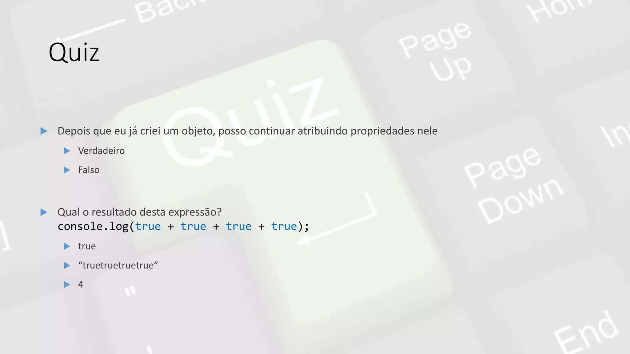 Quiz
 Qual o resultado desta expressão?
console.log(true + true + true + true);
 true
 “truetruetruetrue”
 4
 Depois que eu já criei um objeto, posso continuar atribuindo propriedades nele
 Verdadeiro
 Falso
 