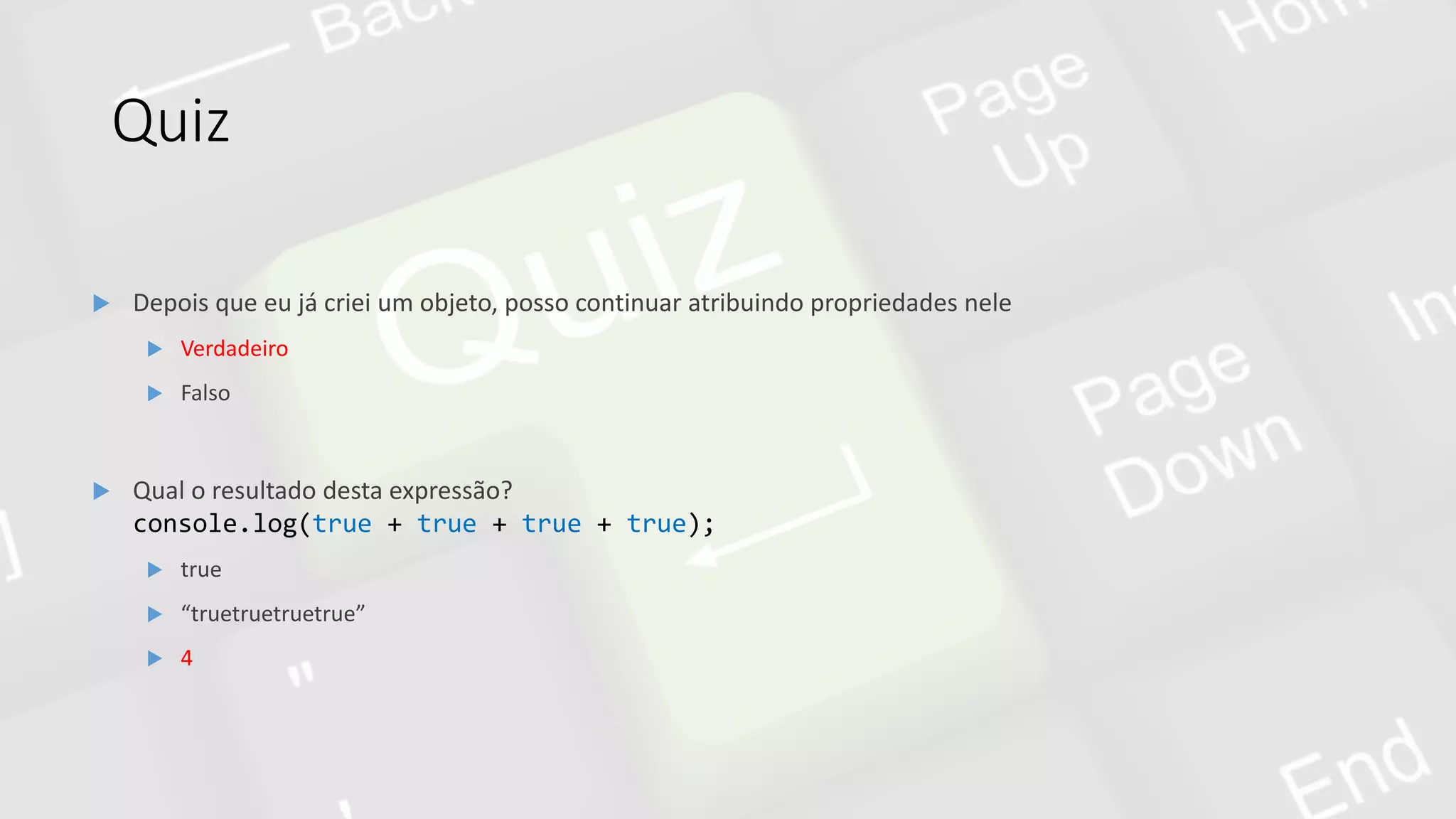 Quiz
 Qual o resultado desta expressão?
console.log(true + true + true + true);
 true
 “truetruetruetrue”
 4
 Depois que eu já criei um objeto, posso continuar atribuindo propriedades nele
 Verdadeiro
 Falso
 