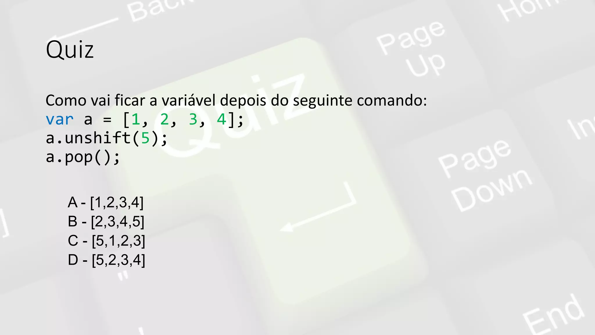 Quiz
Como vai ficar a variável depois do seguinte comando:
var a = [1, 2, 3, 4];
a.unshift(5);
a.pop();
A - [1,2,3,4]
B - [2,3,4,5]
C - [5,1,2,3]
D - [5,2,3,4]
 